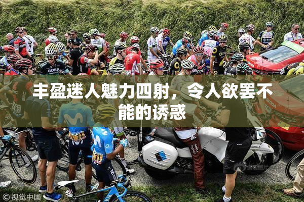 丰盈迷人魅力四射，令人欲罢不能的诱惑