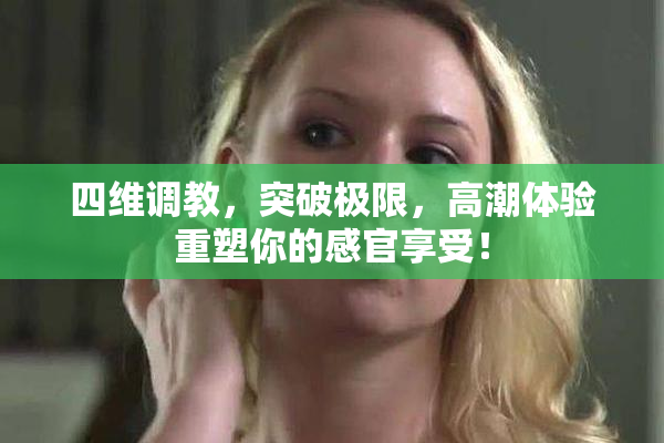 四维调教，突破极限，高潮体验重塑你的感官享受！
