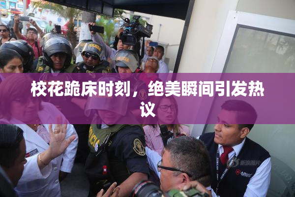 校花跪床时刻，绝美瞬间引发热议