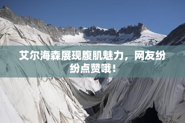艾尔海森展现腹肌魅力，网友纷纷点赞哦！