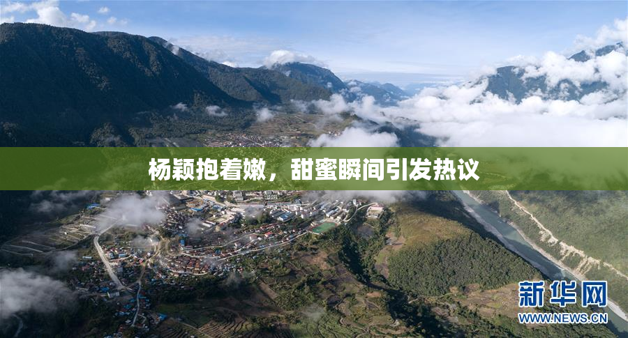 杨颖抱着嫩，甜蜜瞬间引发热议