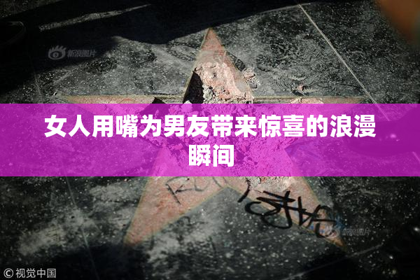 女人用嘴为男友带来惊喜的浪漫瞬间