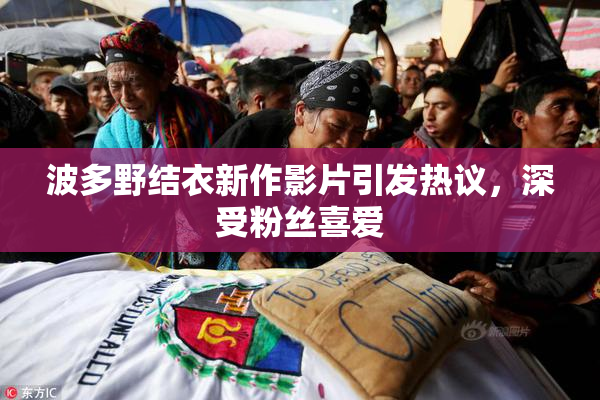波多野结衣新作影片引发热议，深受粉丝喜爱