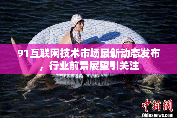 91互联网技术市场最新动态发布，行业前景展望引关注