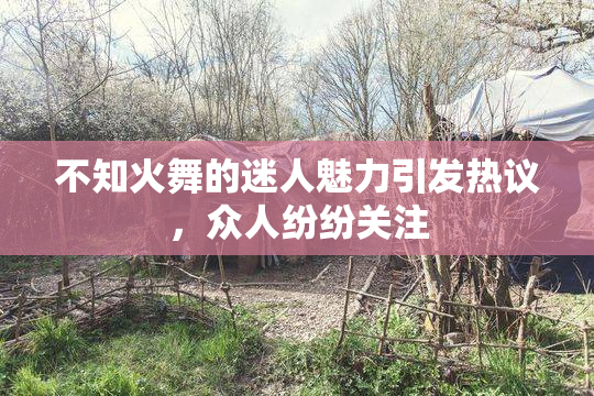 不知火舞的迷人魅力引发热议，众人纷纷关注