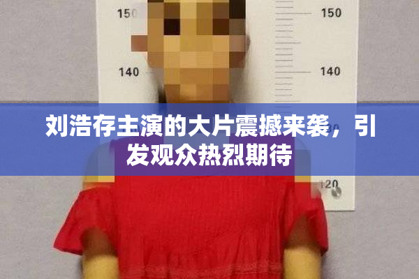刘浩存主演的大片震撼来袭，引发观众热烈期待