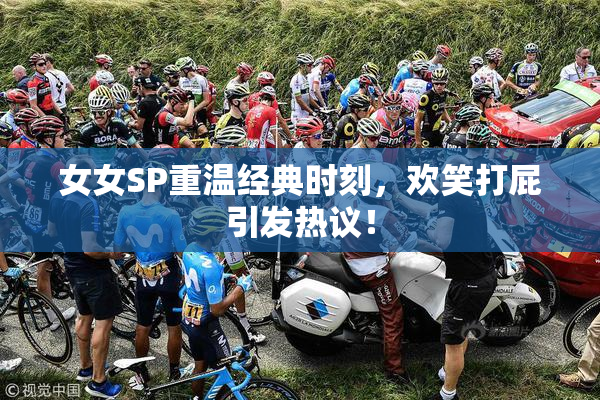 女女SP重温经典时刻，欢笑打屁引发热议！