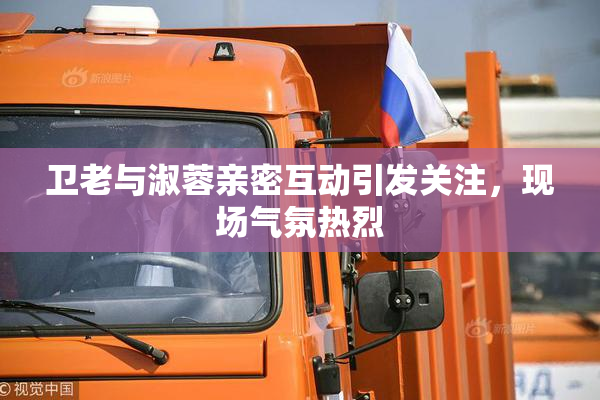 卫老与淑蓉亲密互动引发关注，现场气氛热烈