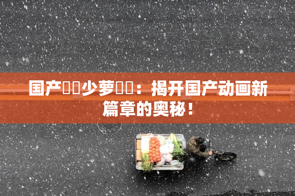 国产❌‌少萝❌‌：揭开国产动画新篇章的奥秘！