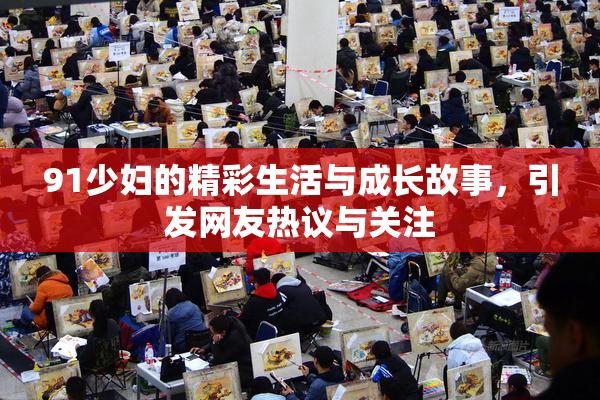 91少妇的精彩生活与成长故事，引发网友热议与关注
