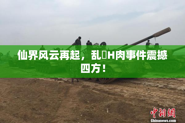 仙界风云再起，乱婬H肉事件震撼四方！