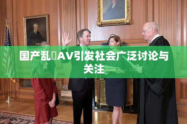 国产乱婬AV引发社会广泛讨论与关注