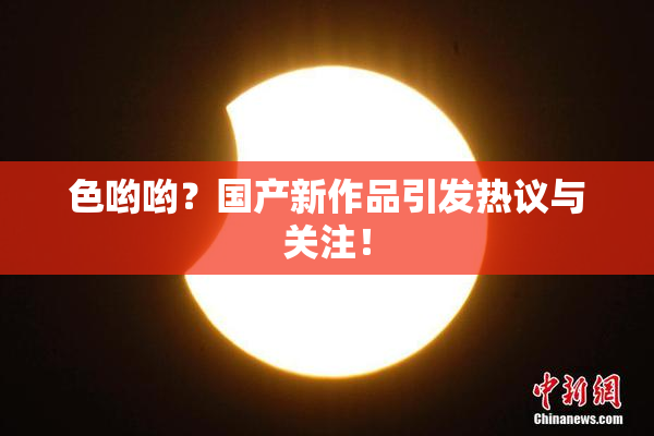 色哟哟？国产新作品引发热议与关注！