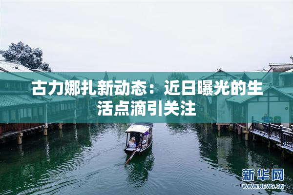 古力娜扎新动态：近日曝光的生活点滴引关注