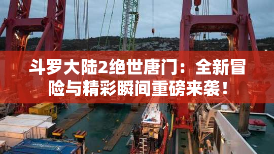 斗罗大陆2绝世唐门：全新冒险与精彩瞬间重磅来袭！