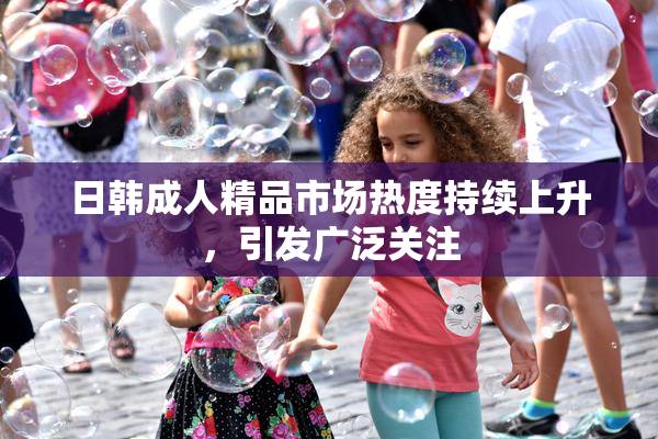 日韩成人精品市场热度持续上升，引发广泛关注