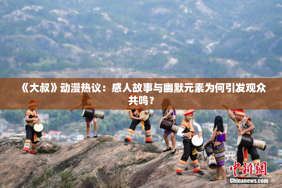 《大叔》动漫热议：感人故事与幽默元素为何引发观众共鸣？