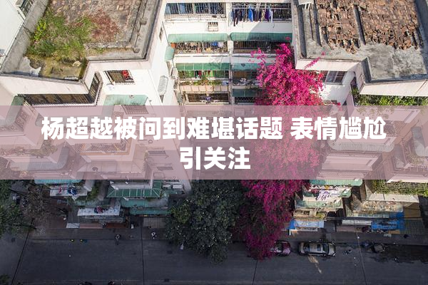 杨超越被问到难堪话题 表情尴尬引关注