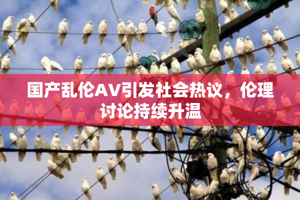 国产乱伦AV引发社会热议，伦理讨论持续升温