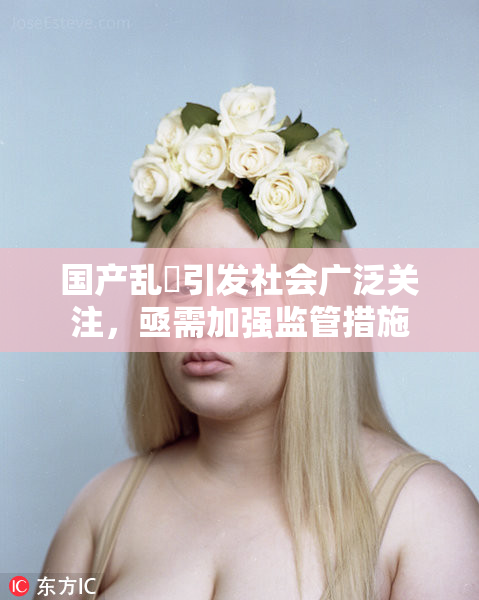国产乱婬引发社会广泛关注，亟需加强监管措施