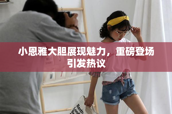 小恩雅大胆展现魅力，重磅登场引发热议