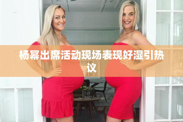 杨幂出席活动现场表现好湿引热议