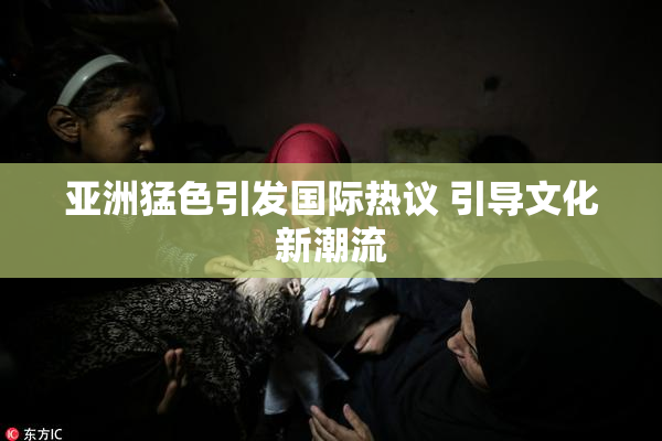 亚洲猛色引发国际热议 引导文化新潮流