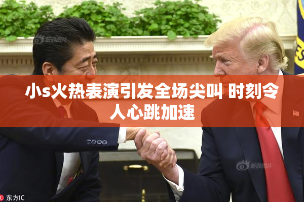 小s火热表演引发全场尖叫 时刻令人心跳加速