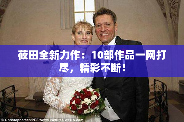 莜田全新力作：10部作品一网打尽，精彩不断！