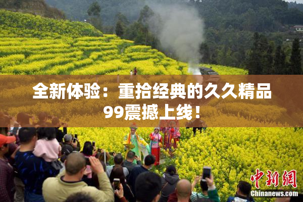 全新体验：重拾经典的久久精品99震撼上线！