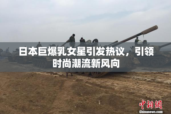 日本巨爆乳女星引发热议，引领时尚潮流新风向