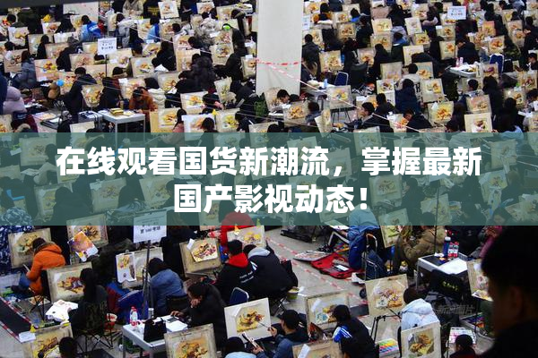 在线观看国货新潮流，掌握最新国产影视动态！