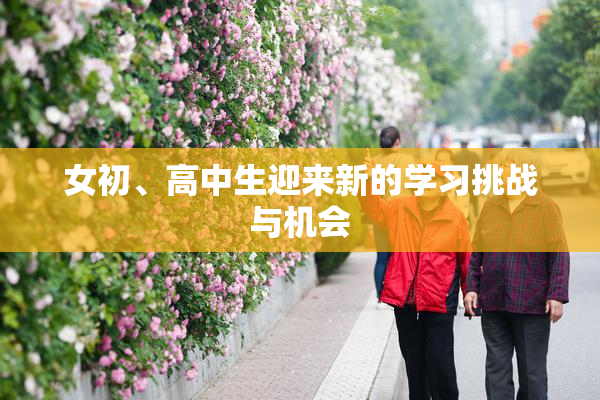 女初、高中生迎来新的学习挑战与机会
