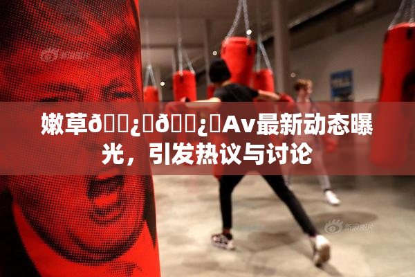 嫩草🌿‌🌿‌Av最新动态曝光，引发热议与讨论