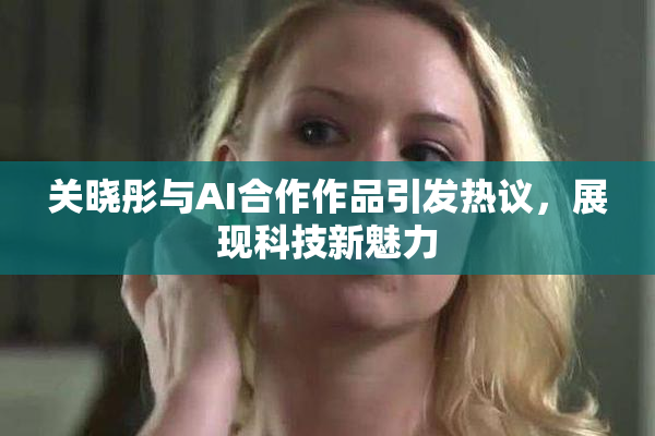 关晓彤与AI合作作品引发热议，展现科技新魅力