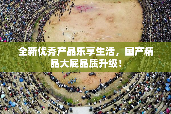 全新优秀产品乐享生活，国产精品大屁品质升级！
