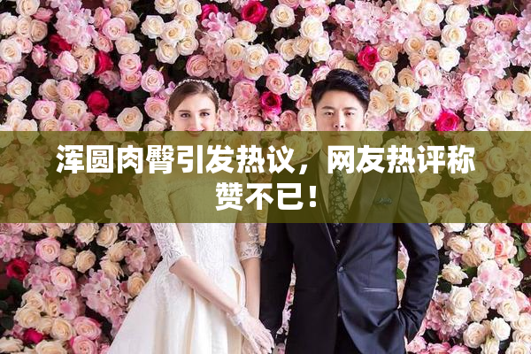 浑圆肉臀引发热议，网友热评称赞不已！