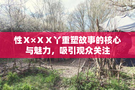 性Ⅹ×ⅩⅩ丫重塑故事的核心与魅力，吸引观众关注