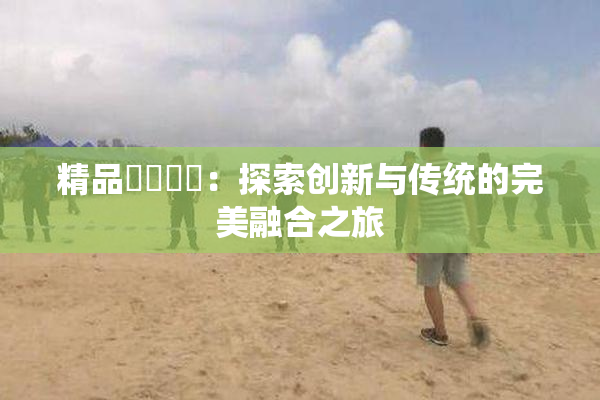 精品❌‌❌‌：探索创新与传统的完美融合之旅