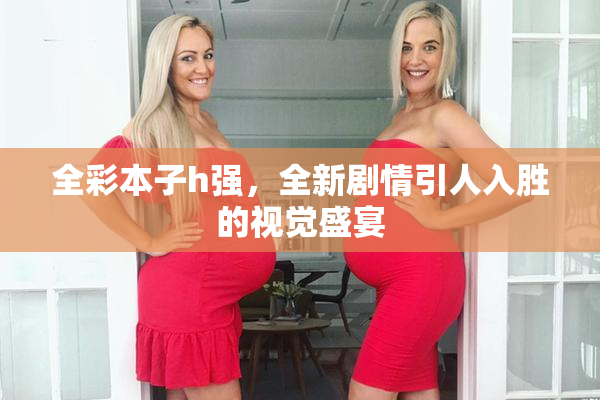 全彩本子h强，全新剧情引人入胜的视觉盛宴