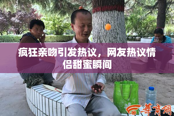 疯狂亲吻引发热议，网友热议情侣甜蜜瞬间
