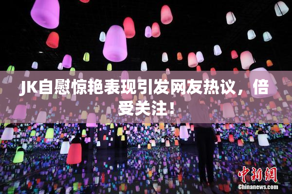 JK自慰惊艳表现引发网友热议，倍受关注！