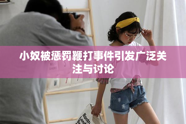 小奴被惩罚鞭打事件引发广泛关注与讨论