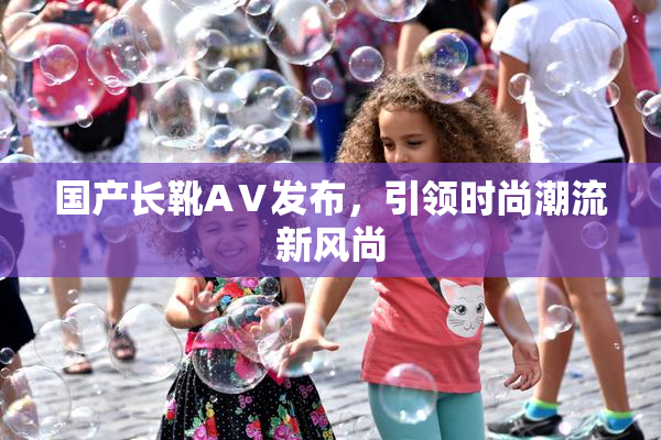 国产长靴AⅤ发布，引领时尚潮流新风尚