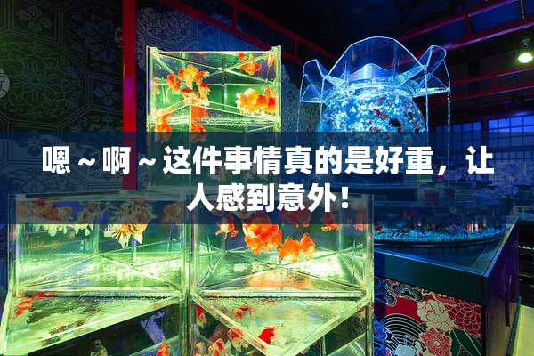 嗯～啊～这件事情真的是好重，让人感到意外！