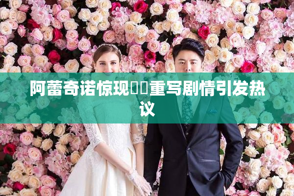 阿蕾奇诺惊现❌‌重写剧情引发热议