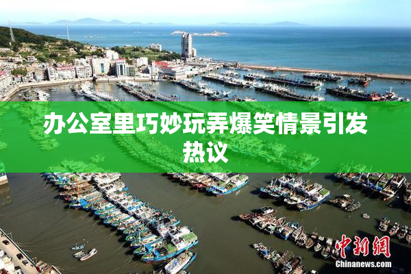 办公室里巧妙玩弄爆笑情景引发热议