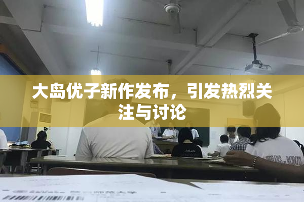 大岛优子新作发布，引发热烈关注与讨论