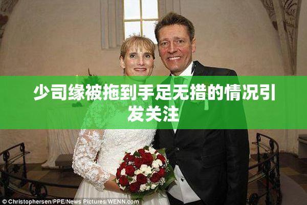 少司缘被拖到手足无措的情况引发关注