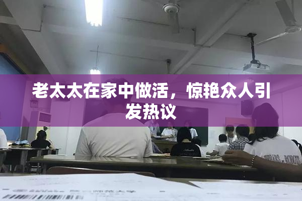 老太太在家中做活，惊艳众人引发热议